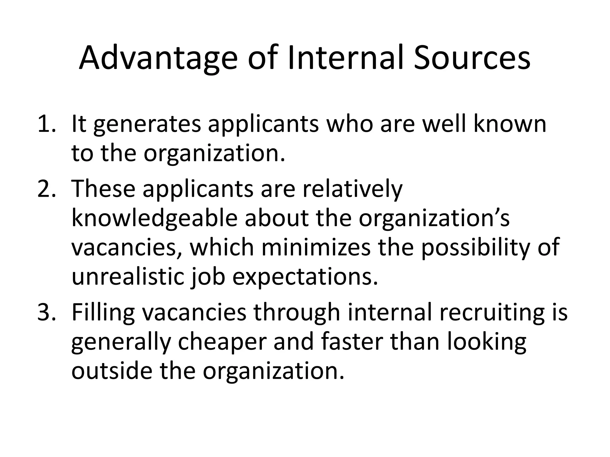 Advantage of Internal Sources
1. It generates applicants who are well known
to the organization.
2. These applicants are relatively
knowledgeable about the organization’s
vacancies, which minimizes the possibility of
unrealistic job expectations.
3. Filling vacancies through internal recruiting is
generally cheaper and faster than looking
outside the organization.
 