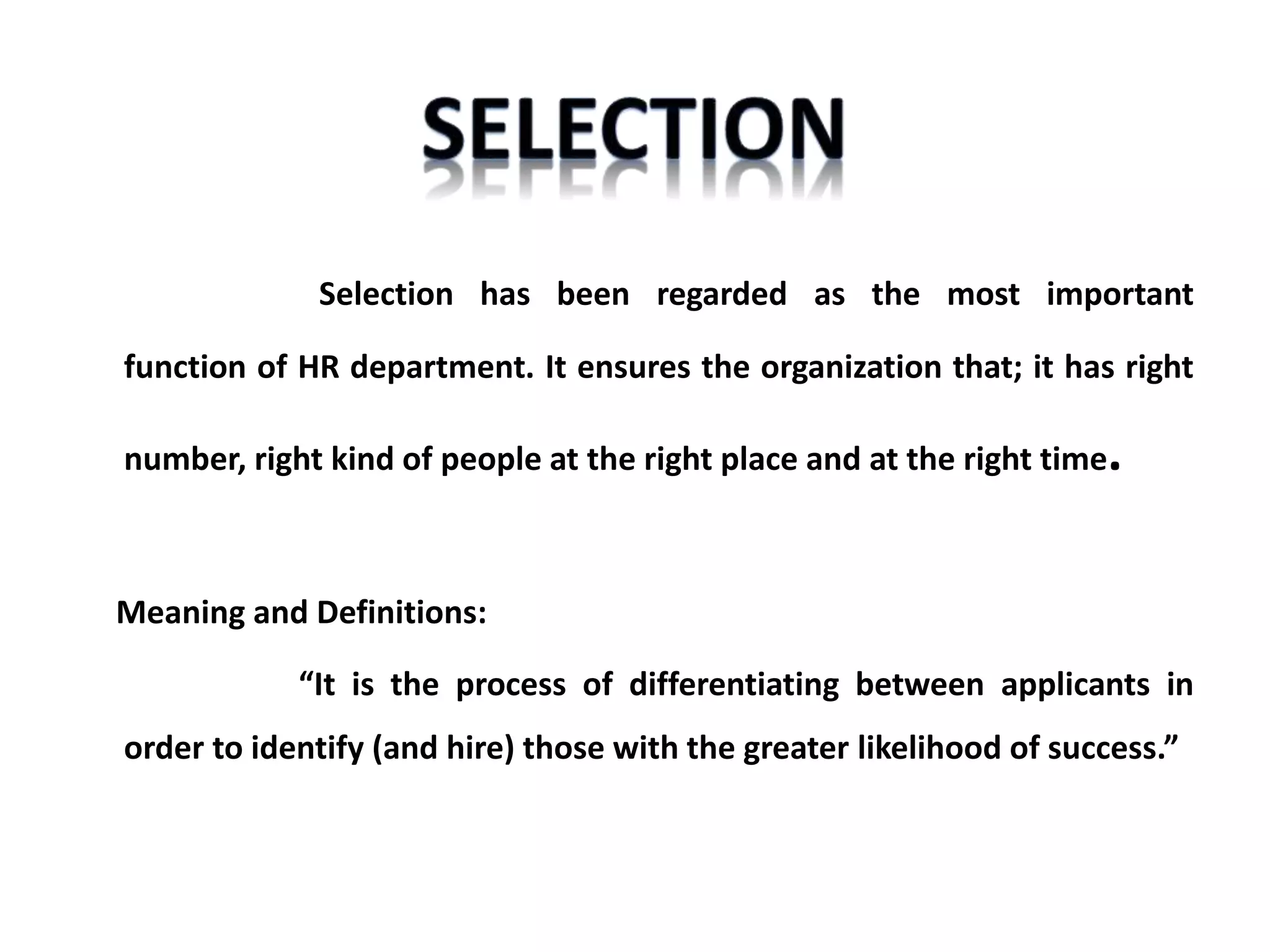 Selection has been regarded as the most important
function of HR department. It ensures the organization that; it has right
number, right kind of people at the right place and at the right time.
Meaning and Definitions:
“It is the process of differentiating between applicants in
order to identify (and hire) those with the greater likelihood of success.”
 