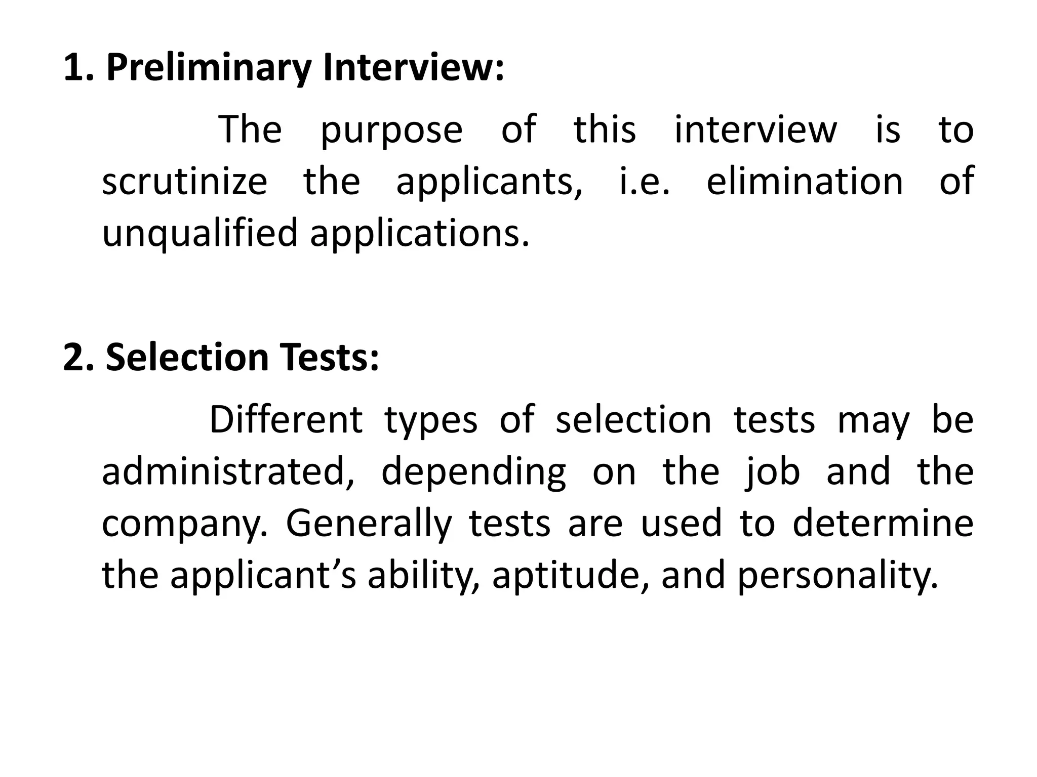 1. Preliminary Interview:
The purpose of this interview is to
scrutinize the applicants, i.e. elimination of
unqualified applications.
2. Selection Tests:
Different types of selection tests may be
administrated, depending on the job and the
company. Generally tests are used to determine
the applicant’s ability, aptitude, and personality.
 