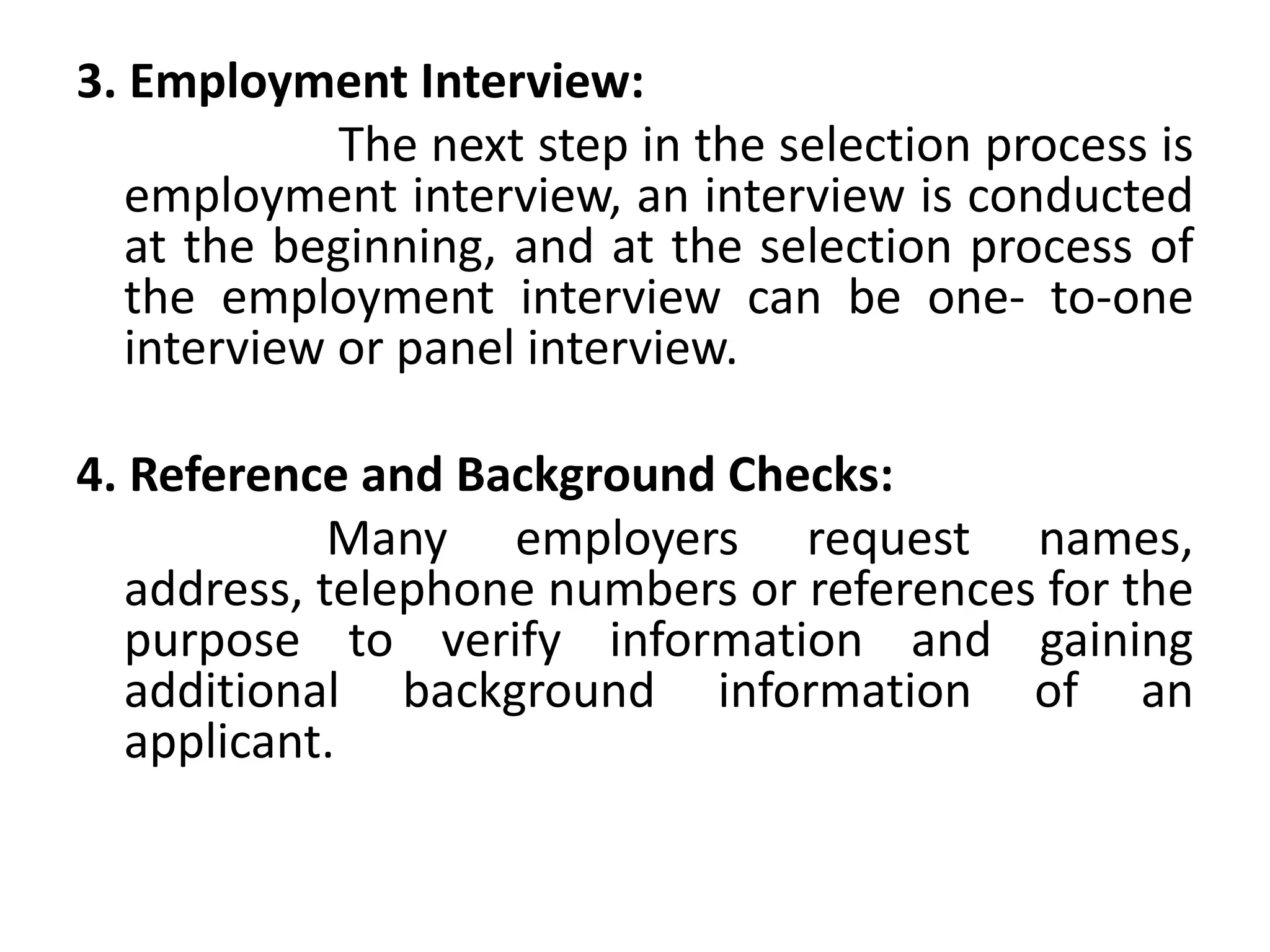 3. Employment Interview:
The next step in the selection process is
employment interview, an interview is conducted
at the beginning, and at the selection process of
the employment interview can be one- to-one
interview or panel interview.
4. Reference and Background Checks:
Many employers request names,
address, telephone numbers or references for the
purpose to verify information and gaining
additional background information of an
applicant.
 