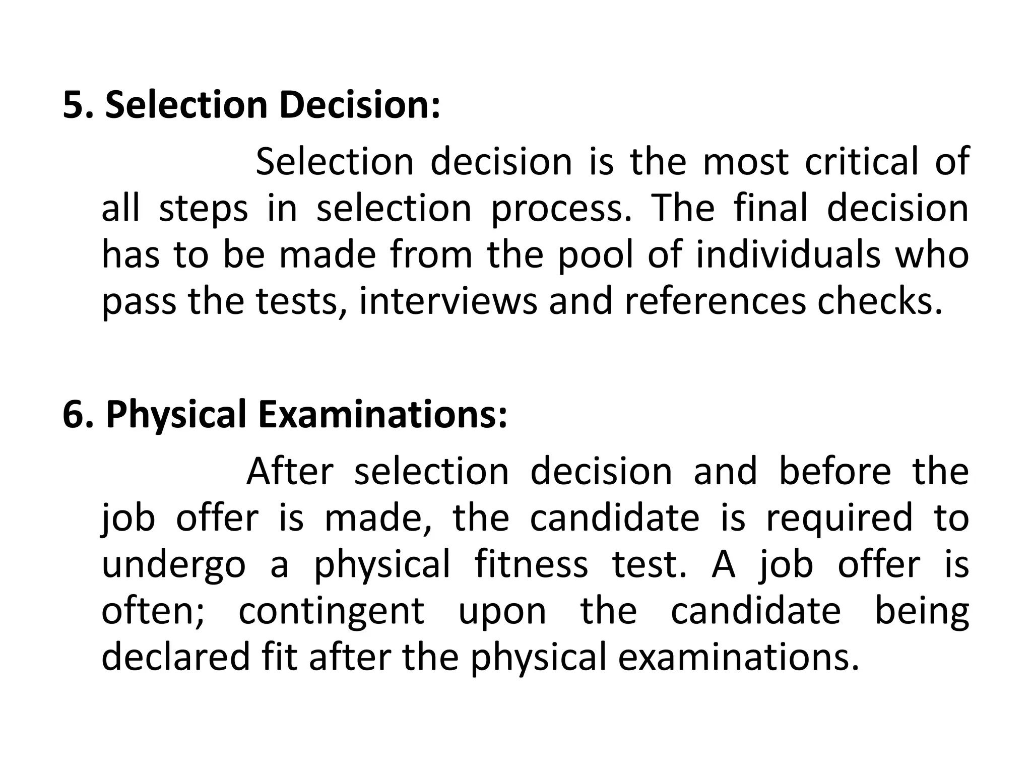5. Selection Decision:
Selection decision is the most critical of
all steps in selection process. The final decision
has to be made from the pool of individuals who
pass the tests, interviews and references checks.
6. Physical Examinations:
After selection decision and before the
job offer is made, the candidate is required to
undergo a physical fitness test. A job offer is
often; contingent upon the candidate being
declared fit after the physical examinations.
 