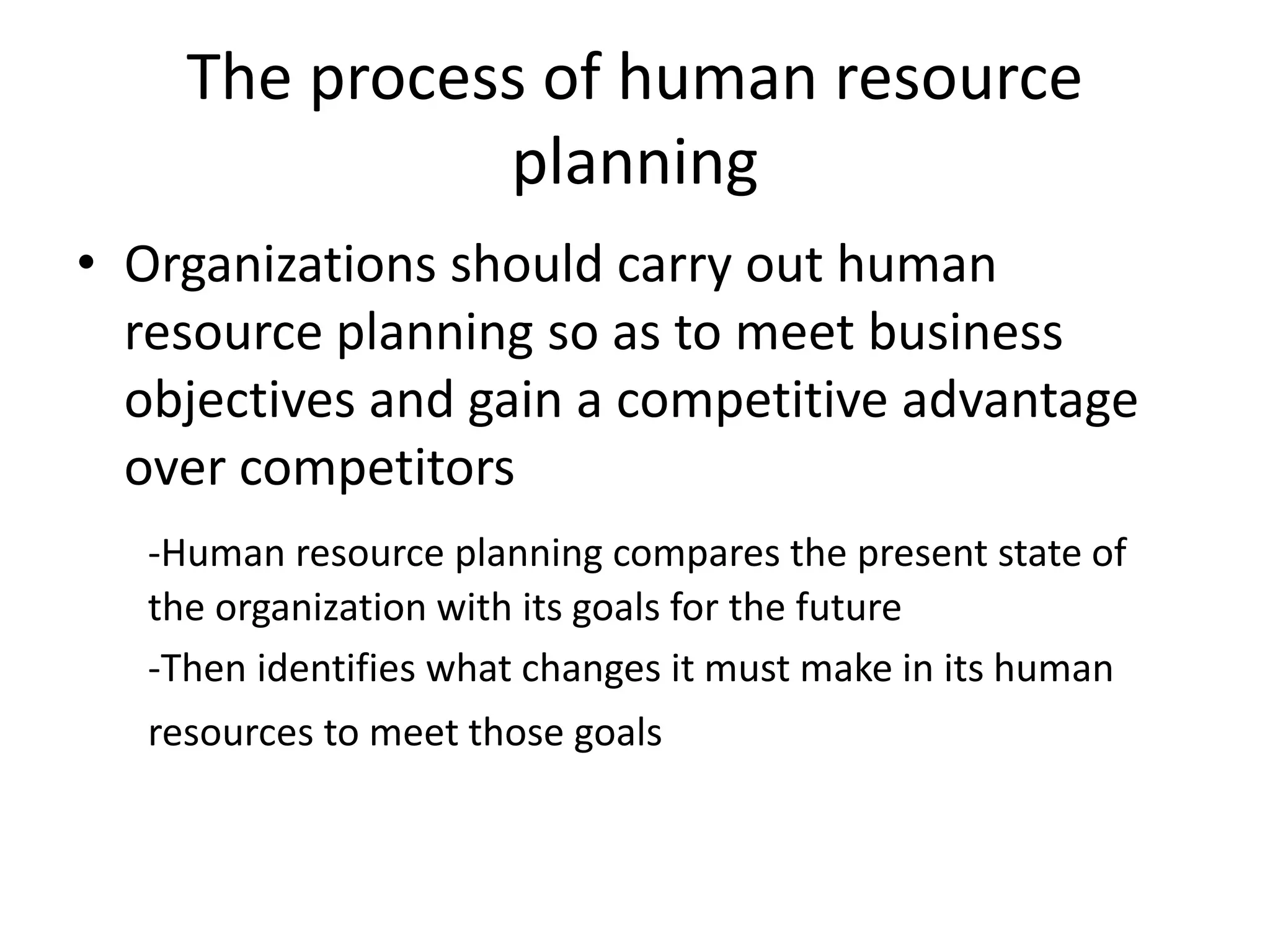 The process of human resource
planning
• Organizations should carry out human
resource planning so as to meet business
objectives and gain a competitive advantage
over competitors
-Human resource planning compares the present state of
the organization with its goals for the future
-Then identifies what changes it must make in its human
resources to meet those goals
 