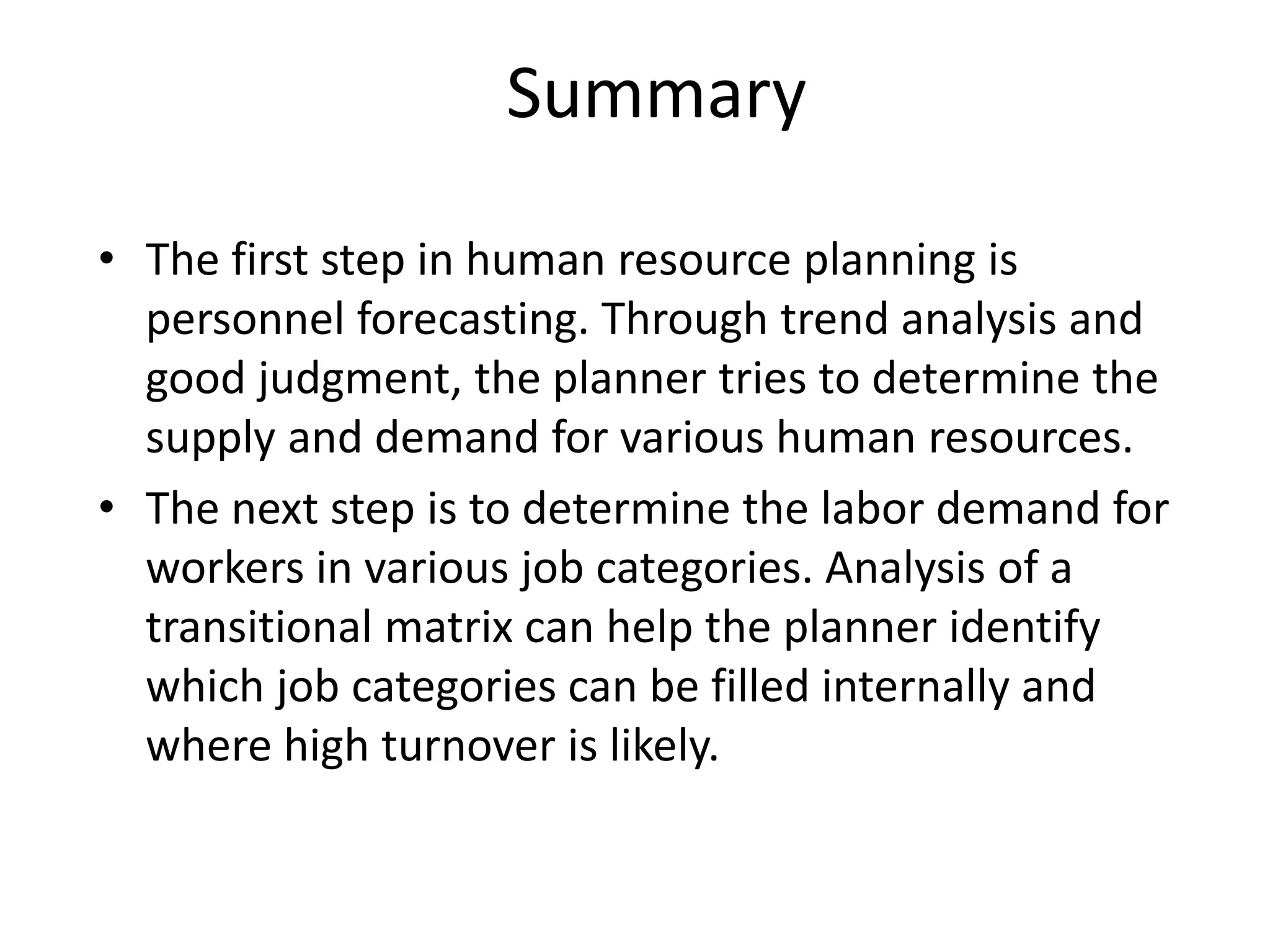 Summary
• The first step in human resource planning is
personnel forecasting. Through trend analysis and
good judgment, the planner tries to determine the
supply and demand for various human resources.
• The next step is to determine the labor demand for
workers in various job categories. Analysis of a
transitional matrix can help the planner identify
which job categories can be filled internally and
where high turnover is likely.
 