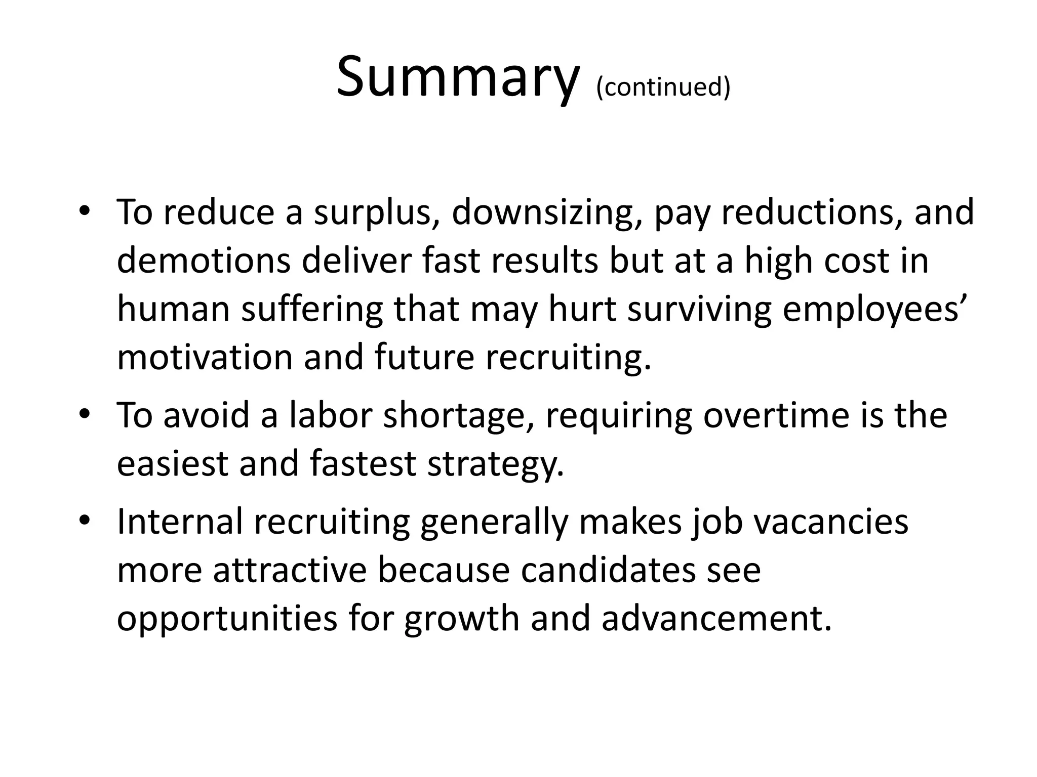 Summary (continued)
• To reduce a surplus, downsizing, pay reductions, and
demotions deliver fast results but at a high cost in
human suffering that may hurt surviving employees’
motivation and future recruiting.
• To avoid a labor shortage, requiring overtime is the
easiest and fastest strategy.
• Internal recruiting generally makes job vacancies
more attractive because candidates see
opportunities for growth and advancement.
 