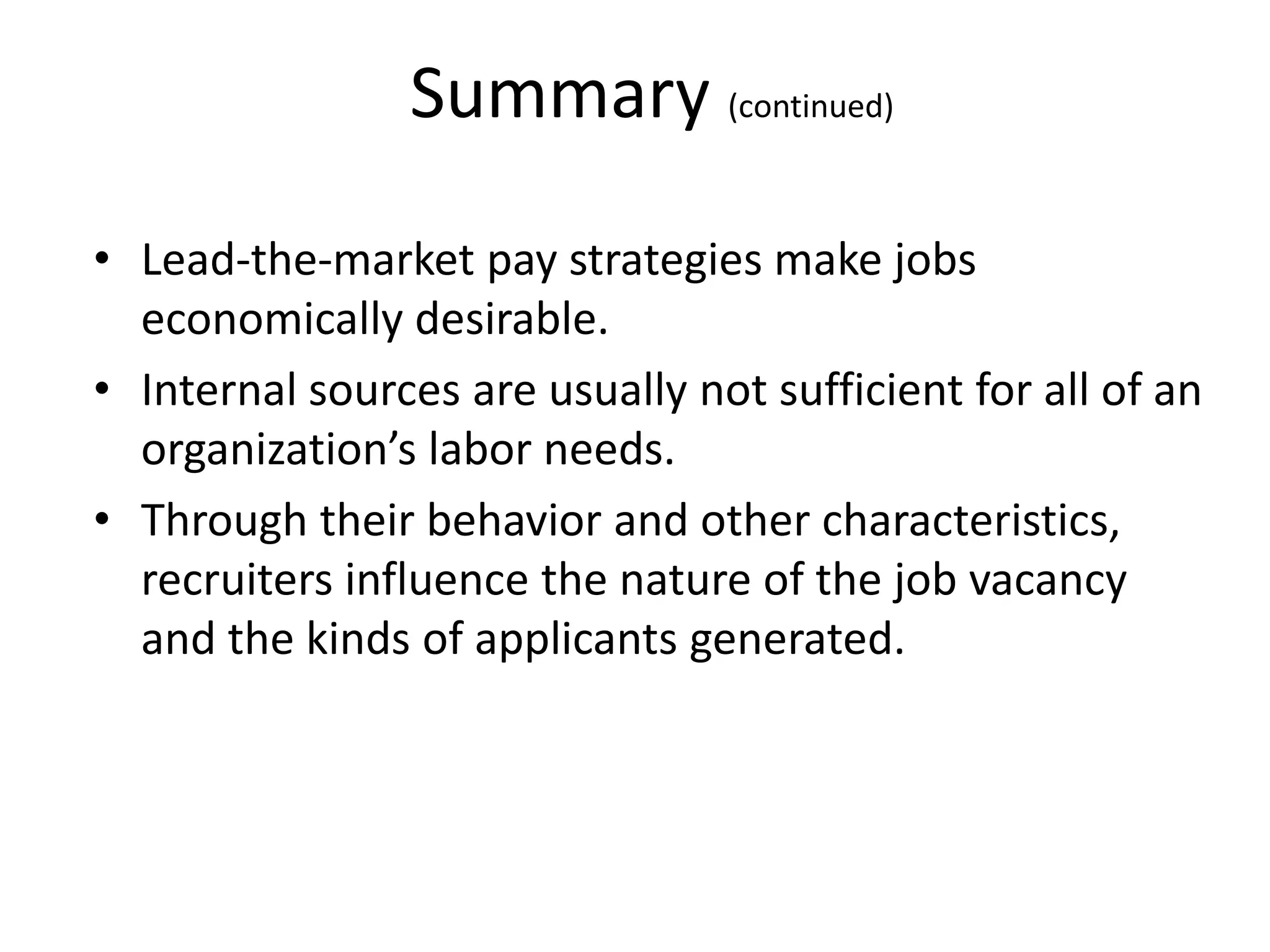 Summary (continued)
• Lead-the-market pay strategies make jobs
economically desirable.
• Internal sources are usually not sufficient for all of an
organization’s labor needs.
• Through their behavior and other characteristics,
recruiters influence the nature of the job vacancy
and the kinds of applicants generated.
 