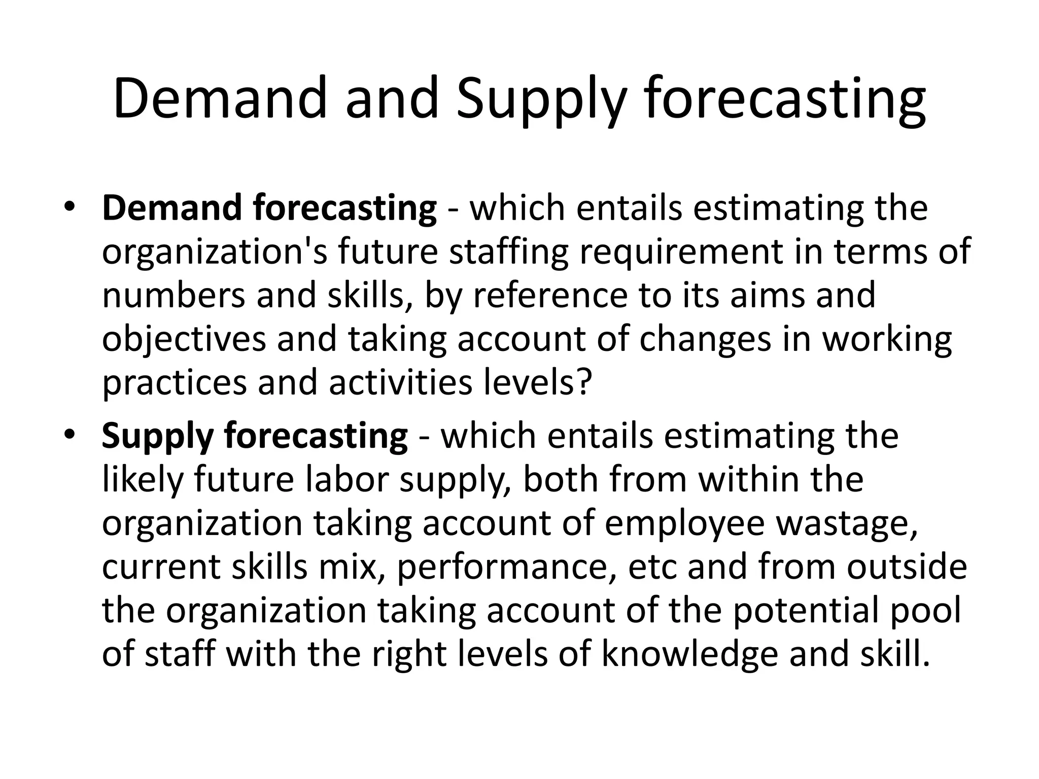 Demand and Supply forecasting
• Demand forecasting - which entails estimating the
organization's future staffing requirement in terms of
numbers and skills, by reference to its aims and
objectives and taking account of changes in working
practices and activities levels?
• Supply forecasting - which entails estimating the
likely future labor supply, both from within the
organization taking account of employee wastage,
current skills mix, performance, etc and from outside
the organization taking account of the potential pool
of staff with the right levels of knowledge and skill.
 