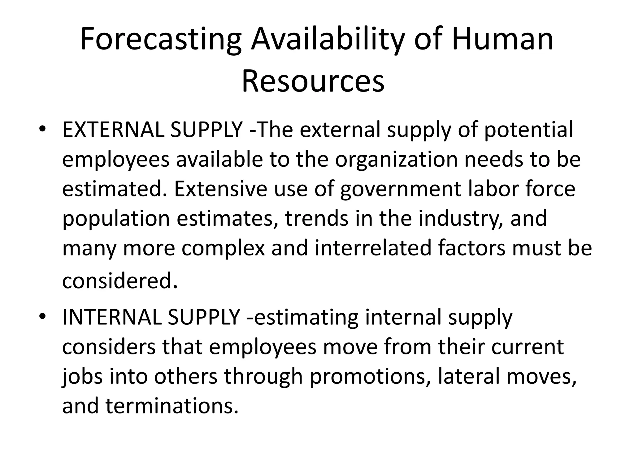 Forecasting Availability of Human
Resources
• EXTERNAL SUPPLY -The external supply of potential
employees available to the organization needs to be
estimated. Extensive use of government labor force
population estimates, trends in the industry, and
many more complex and interrelated factors must be
considered.
• INTERNAL SUPPLY -estimating internal supply
considers that employees move from their current
jobs into others through promotions, lateral moves,
and terminations.
 