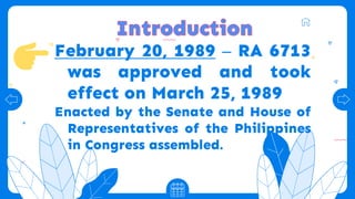February 20, 1989 – RA 6713
was approved and took
effect on March 25, 1989
Enacted by the Senate and House of
Representatives of the Philippines
in Congress assembled.
 