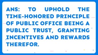 ANS: TO UPHOLD THE
TIME-HONORED PRINCIPLE
OF PUBLIC OFFICE BEING A
PUBLIC TRUST, GRANTING
INCENTIVES AND REWARDS
THEREFOR.
 