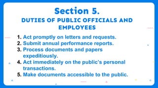 Section 5.
DUTIES OF PUBLIC OFFICIALS AND
EMPLOYEES
1. Act promptly on letters and requests.
2. Submit annual performance reports.
3. Process documents and papers
expeditiously.
4. Act immediately on the public’s personal
transactions.
5. Make documents accessible to the public.
 