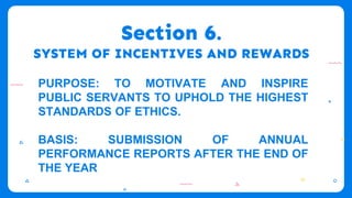 Section 6.
SYSTEM OF INCENTIVES AND REWARDS
PURPOSE: TO MOTIVATE AND INSPIRE
PUBLIC SERVANTS TO UPHOLD THE HIGHEST
STANDARDS OF ETHICS.
BASIS: SUBMISSION OF ANNUAL
PERFORMANCE REPORTS AFTER THE END OF
THE YEAR
 