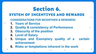 Section 6.
SYSTEM OF INCENTIVES AND REWARDS
CONSIDERATIONS FOR INCENTIVES & REWARDS:
1. Years of Service
2. Quality & consistency of Performance
3. Obscurity of the position
4. Level of Salary
5. Unique and Exemplary quality of a certain
achievement
6. Risks or temptations inherent in the work
 
