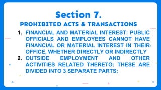 Section 7.
PROHIBITED ACTS & TRANSACTIONS
1. FINANCIAL AND MATERIAL INTEREST: PUBLIC
OFFICIALS AND EMPLOYEES CANNOT HAVE
FINANCIAL OR MATERIAL INTEREST IN THEIR
OFFICE, WHETHER DIRECTLY OR INDIRECTLY
2. OUTSIDE EMPLOYMENT AND OTHER
ACTIVITIES RELATED THERETO: THESE ARE
DIVIDED INTO 3 SEPARATE PARTS:
 