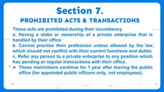 Section 7.
PROHIBITED ACTS & TRANSACTIONS
These acts are prohibited during their incumbency
a. Having a stake or ownership of a private enterprise that is
handled by their office
b. Cannot practice their profession unless allowed by the law
which should not conflict with their current functions and duties
c. Refer any person to a private enterprise to any position which
has pending or regular transactions with their office.
 These restrictions continue for 1 year after leaving the public
office (for appointed public officers only, not employees).
 