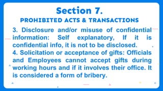 Section 7.
PROHIBITED ACTS & TRANSACTIONS
3. Disclosure and/or misuse of confidential
information: Self explanatory, If it is
confidential info, it is not to be disclosed.
4. Solicitation or acceptance of gifts: Officials
and Employees cannot accept gifts during
working hours and if it involves their office. It
is considered a form of bribery.
 