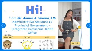 I am Ms. Almira A. Verdan, Llb
Administrative Assistant II
Provincial Government -
Integrated Provincial Health
Office
S I L E N C E T H I N K A C T
S M I L E
My Motto:
 