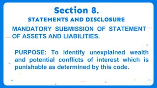 Section 8.
STATEMENTS AND DISCLOSURE
MANDATORY SUBMISSION OF STATEMENT
OF ASSETS AND LIABILITIES.
PURPOSE: To identify unexplained wealth
and potential conflicts of interest which is
punishable as determined by this code.
 