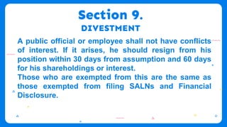 Section 9.
DIVESTMENT
A public official or employee shall not have conflicts
of interest. If it arises, he should resign from his
position within 30 days from assumption and 60 days
for his shareholdings or interest.
Those who are exempted from this are the same as
those exempted from filing SALNs and Financial
Disclosure.
 