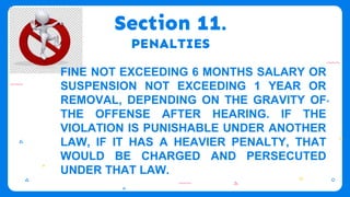 Section 11.
PENALTIES
FINE NOT EXCEEDING 6 MONTHS SALARY OR
SUSPENSION NOT EXCEEDING 1 YEAR OR
REMOVAL, DEPENDING ON THE GRAVITY OF
THE OFFENSE AFTER HEARING. IF THE
VIOLATION IS PUNISHABLE UNDER ANOTHER
LAW, IF IT HAS A HEAVIER PENALTY, THAT
WOULD BE CHARGED AND PERSECUTED
UNDER THAT LAW.
 