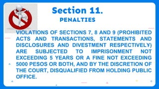 Section 11.
PENALTIES
VIOLATIONS OF SECTIONS 7, 8 AND 9 (PROHIBITED
ACTS AND TRANSACTIONS, STATEMENTS AND
DISCLOSURES AND DIVESTMENT RESPECTIVELY)
ARE SUBJECTED TO IMPRISONMENT NOT
EXCEEDING 5 YEARS OR A FINE NOT EXCEEDING
5000 PESOS OR BOTH, AND BY THE DISCRETION OF
THE COURT, DISQUALIFIED FROM HOLDING PUBLIC
OFFICE.
 