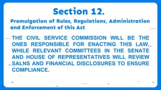 Promulgation of Rules, Regulations, Administration
and Enforcement of this Act
THE CIVIL SERVICE COMMISSION WILL BE THE
ONES RESPONSIBLE FOR ENACTING THIS LAW,
WHILE RELEVANT COMMITTEES IN THE SENATE
AND HOUSE OF REPRESENTATIVES WILL REVIEW
SALNS AND FINANCIAL DISCLOSURES TO ENSURE
COMPLIANCE.
Section 12.
 