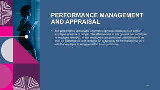 PERFORMANCE MANAGEMENT
AND APPRAISAL
• The performance appraisal is a formalized process to assess how well an
employee does his or her job. The effectiveness of this process can contribute
to employee retention, in that employees can gain constructive feedback on
their job performance, and it can be an opportunity for the manager to work
with the employee to set goals within the organization.
10
 