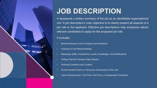 JOB DESCRIPTION
It represents a written summary of the job as an identifiable organizational
unit. A job description’s main objective is to clearly present all aspects of a
job role to the applicant. Effective job descriptions help employers attract
relevant candidates to apply for the proposed job role.
It Includes:
• Brief Introduction to the Company and its Mission
• Overview of Job Responsibilities
• Necessary Skills, Competence Levels, Knowledge, and Qualifications
• Testing That the Company May Require
• Working Conditions and Location
• Environmental Factors or Strenuous Components of the Job
• Type of Employment—Full-Time, Part-Time, or Independent Contractor
 