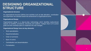 DESIGNING ORGANIZATIONAL
STRUCTURE
Organizational structure
An organizational structure defines how activities such as task allocation, coordination
and supervision are directed toward the achievement of organizational aims.
Organizational Design
Organizational design is a step-by-step methodology which identifies dysfunctional
aspects of workflow, procedures, structures and systems, realigns them to fit current
goals and then develops plans to implement the new changes.
Organizational Design have six key elements:
• Work specialization.
• Departmentalization.
• Chain of command.
• Span of control.
• Centralization and decentralization.
• Formalization.
5
 
