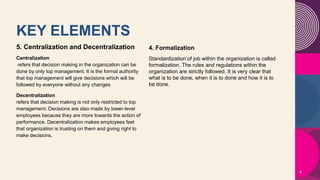KEY ELEMENTS
5. Centralization and Decentralization
Centralization
refers that decision making in the organization can be
done by only top management. It is the formal authority
that top management will give decisions which will be
followed by everyone without any changes
Decentralization
refers that decision making is not only restricted to top
management. Decisions are also made by lower-level
employees because they are more towards the action of
performance. Decentralization makes employees feel
that organization is trusting on them and giving right to
make decisions.
8
4. Formalization
Standardization of job within the organization is called
formalization. The rules and regulations within the
organization are strictly followed. It is very clear that
what is to be done, when it is to done and how it is to
be done.
 