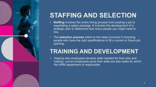 STAFFING AND SELECTION
• Staffing involves the entire hiring process from posting a job to
negotiating a salary package. It includes the development of a
strategic plan to determine how many people you might need to
hire.
• The selection process refers to the steps involved in choosing
people who have the right qualifications to fill a current or future job
opening.
9
TRAINING AND DEVELOPMENT
• Helping new employees develop skills needed for their jobs and
helping current employees grow their skills are also tasks for which
the HRM department is responsible.
 
