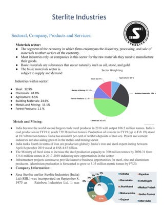 Sectoral, Company, Products and Services:
Materials sector:
●​ The segment of the economy in which firms encompass the discovery, processing, and sale of
materials to other sectors of the economy.
●​ Most industries rely on companies in this sector for the raw materials they need to manufacture
their goods.
●​ Basic materials are substances that occur naturally such as oil, stone, and gold.
●​ The basic materials sector is
subject to supply and demand
Industries within sector:
●​ Steel: 12.9%
●​ Chemicals: 41.8%
●​ Agriculture: 8.5%
●​ Building Materials: 24.6%
●​ Metals and Mining: 11.1%
●​ Forest Products: 1.1 %
Metals and Mining:
●​ India became the world second largest crude steel producer in 2018 with output 106.5 million tonnes. India’s
coal production in FY19 to reach 739.36 million tonnes. Production of iron ore in FY19 (up to Feb 19) stood
at 187.60 million tonnes. India has around 8 per cent of world’s deposits of iron ore. Power and cement
industries are also aiding growth in the metals and mining sector.
●​ India ranks fourth in terms of iron ore production globally. India’s iron and steel export during between
April-September 2019 stood at US$ 4.67 billion.
●​ The Ministry of Steel aims to increase the steel production capacity to 300 million tonnes by 2030-31 from
134.6 million tonnes in 2017-2018 indicating new opportunities in the sector.
●​ Infrastructure projects continue to provide lucrative business opportunities for steel, zinc and aluminium
producers. Aluminium production is forecasted to grow to 3.33 million metric tonnes by FY20.
●​ Company Information:
●​ Sesa Sterlite earlier Sterlite Industries (India)
Ltd (SIIL) was incorporated on September 8,
1975 as Rainbow Industries Ltd. It was
3
 