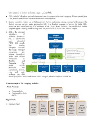 later renamed to Sterlite Industries (India) Ltd. in 1986.
●​ SIIL is India’s leading vertically integrated non–ferrous metallurgical company. The merger of Sesa
Goa, Sterlite and Vedanta Aluminium created Sesa hiSterlite.
●​ Sterlite Industries (India) Ltd is the largest non–ferrous metals and mining company and is one of the
fastest growing private sector companies. SIIL is a leading producer of copper in India. SIIL
pioneered the manufacturing of Continuous Cast Copper Rods in India, and established India's
largest Copper Smelting and Refining Plant for production of world class refined copper.
●​ SIIL is the principal
subsidiary of
Vedanta Resources
plc, a diversified
and integrated
FTSE 100 metals
and mining
company, Vedanta
Resources principal
operations are
located throughout
India, with further
operations in
Zambia and
Australia. The
major metals
produced are
aluminium, copper,
zinc and lead.
Vedanta has also
recently acquired Sesa Goa Limited, India’s largest producer exporter of Iron ore.
Product range of the company includes:
Main Products
●​ Copper cathode
●​ Continuos Cast Rods
(CCR)
By products:
●​ Sulphuric Acid
4
 