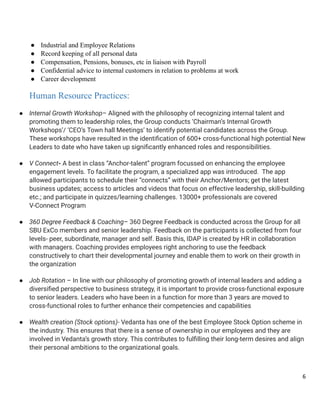 ●​ Industrial and Employee Relations
●​ Record keeping of all personal data
●​ Compensation, Pensions, bonuses, etc in liaison with Payroll
●​ Confidential advice to internal customers in relation to problems at work
●​ Career development
Human Resource Practices:
●​ Internal Growth Workshop– Aligned with the philosophy of recognizing internal talent and
promoting them to leadership roles, the Group conducts ‘Chairman’s Internal Growth
Workshops’/ ‘CEO’s Town hall Meetings’ to identify potential candidates across the Group.
These workshops have resulted in the identification of 600+ cross-functional high potential New
Leaders to date who have taken up significantly enhanced roles and responsibilities.
●​ V Connect- A best in class “Anchor-talent” program focussed on enhancing the employee
engagement levels. To facilitate the program, a specialized app was introduced. The app
allowed participants to schedule their “connects” with their Anchor/Mentors; get the latest
business updates; access to articles and videos that focus on effective leadership, skill-building
etc.; and participate in quizzes/learning challenges. 13000+ professionals are covered
V-Connect Program
●​ 360 Degree Feedback & Coaching– 360 Degree Feedback is conducted across the Group for all
SBU ExCo members and senior leadership. Feedback on the participants is collected from four
levels- peer, subordinate, manager and self. Basis this, IDAP is created by HR in collaboration
with managers. Coaching provides employees right anchoring to use the feedback
constructively to chart their developmental journey and enable them to work on their growth in
the organization
●​ Job Rotation – In line with our philosophy of promoting growth of internal leaders and adding a
diversified perspective to business strategy, it is important to provide cross-functional exposure
to senior leaders. Leaders who have been in a function for more than 3 years are moved to
cross-functional roles to further enhance their competencies and capabilities
●​ Wealth creation (Stock options)- Vedanta has one of the best Employee Stock Option scheme in
the industry. This ensures that there is a sense of ownership in our employees and they are
involved in Vedanta’s growth story. This contributes to fulfilling their long-term desires and align
their personal ambitions to the organizational goals.
6
 