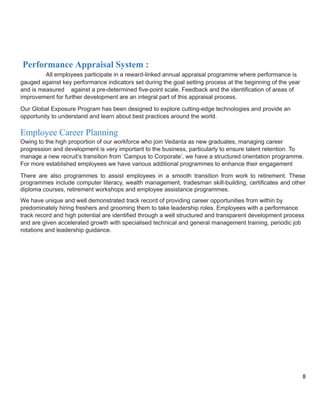 Performance Appraisal System :
All employees participate in a reward-linked annual appraisal programme where performance is
gauged against key performance indicators set during the goal setting process at the beginning of the year
and is measured against a pre-determined five-point scale. Feedback and the identification of areas of
improvement for further development are an integral part of this appraisal process.
Our Global Exposure Program has been designed to explore cutting-edge technologies and provide an
opportunity to understand and learn about best practices around the world.
Employee Career Planning
Owing to the high proportion of our workforce who join Vedanta as new graduates, managing career
progression and development is very important to the business, particularly to ensure talent retention. To
manage a new recruit’s transition from ‘Campus to Corporate’, we have a structured orientation programme.
For more established employees we have various additional programmes to enhance their engagement
There are also programmes to assist employees in a smooth transition from work to retirement. These
programmes include computer literacy, wealth management, tradesman skill-building, certificates and other
diploma courses, retirement workshops and employee assistance programmes.
We have unique and well demonstrated track record of providing career opportunities from within by
predominately hiring freshers and grooming them to take leadership roles. Employees with a performance
track record and high potential are identified through a well structured and transparent development process
and are given accelerated growth with specialised technical and general management training, periodic job
rotations and leadership guidance.
8
 