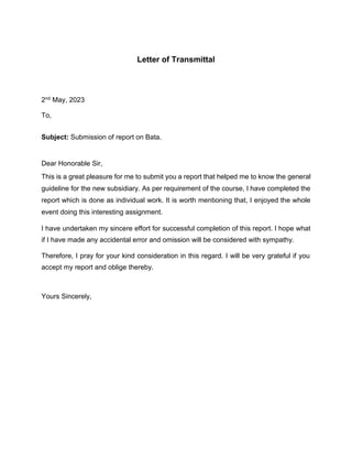 Letter of Transmittal
2nd May, 2023
To,
Subject: Submission of report on Bata.
Dear Honorable Sir,
This is a great pleasure for me to submit you a report that helped me to know the general
guideline for the new subsidiary. As per requirement of the course, I have completed the
report which is done as individual work. It is worth mentioning that, I enjoyed the whole
event doing this interesting assignment.
I have undertaken my sincere effort for successful completion of this report. I hope what
if I have made any accidental error and omission will be considered with sympathy.
Therefore, I pray for your kind consideration in this regard. I will be very grateful if you
accept my report and oblige thereby.
Yours Sincerely,
 