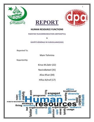 1
REPORT
HUMAN RESOURCE FUNCTIONS
PAKISTAN TELECOMMUNICATION LIMITED(PTCL)
&
SOCIÉTÉ GÉNÉRALE DE SURVEILLANCE(SGS)
Reported To:
Mam Tehmina
Reported By:
Kinza M.Zakir (22)
NasiraBatool (35)
Aliza Khan (04)
Hifza Ashraf (17)
 