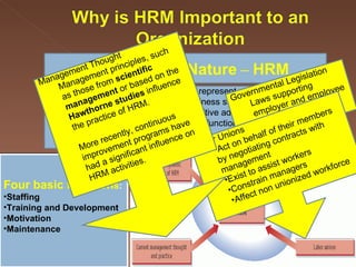 The Strategic Nature  –  HRM a strategic business partner and represent employees.   forward-thinking, support the business strategy, and assist the organization in maintaining competitive advantage.   concerned with the total cost of its function and for determining value added to the organization.   Four basic function s : Staffing Training and Development Motivation Maintenance Governmental Legislation Laws supporting employer and employee actions Labor Unions  Act on behalf of their members by negotiating contracts with management Exist to assist workers  Constrain managers Affect non unionized workforce Management Thought Management principles, such as those from  scientific management  or based on the  Hawthorne studies  influence the practice of HRM.  More recently, continuous improvement programs have had a significant influence on  HRM activities.   