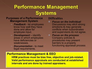 Purposes of a Performance Management System  Feedback  - let employees know how well they have done and allow for employee input.  Development  – identify areas in which employees have deficiencies or weaknesses.  Documentation  - to meet legal requirements.  Difficulties Focus on the individual :  Discussions may elicit strong emotions & may generate conflicts when subordinates and supervisors do not agree.  Focus on the process :  Company policies & procedures may present barriers to a properly functioning appraisal process Performance Management & EEO HRM practices must be bias free, objective and job-related.  Valid performance appraisals are conducted at established intervals and are done by trained appraisers.  