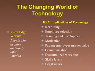 Knowledge Worker People who acquire and apply infor -mation Recruiting Employee selection Training and development Motivation Paying employees market value Communication Decentralized work sites Skills levels Legal issues HRM Implications of Technology 