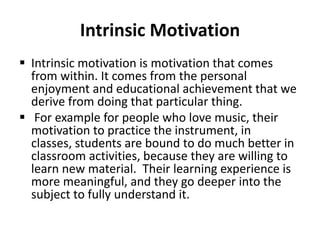 Intrinsic Motivation
 Intrinsic motivation is motivation that comes
from within. It comes from the personal
enjoyment and educational achievement that we
derive from doing that particular thing.
 For example for people who love music, their
motivation to practice the instrument, in
classes, students are bound to do much better in
classroom activities, because they are willing to
learn new material. Their learning experience is
more meaningful, and they go deeper into the
subject to fully understand it.
 
