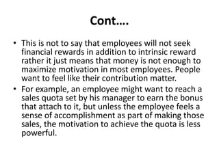 Cont….
• This is not to say that employees will not seek
financial rewards in addition to intrinsic reward
rather it just means that money is not enough to
maximize motivation in most employees. People
want to feel like their contribution matter.
• For example, an employee might want to reach a
sales quota set by his manager to earn the bonus
that attach to it, but unless the employee feels a
sense of accomplishment as part of making those
sales, the motivation to achieve the quota is less
powerful.
 