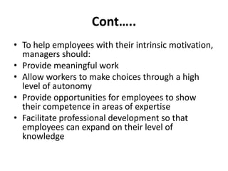 Cont…..
• To help employees with their intrinsic motivation,
managers should:
• Provide meaningful work
• Allow workers to make choices through a high
level of autonomy
• Provide opportunities for employees to show
their competence in areas of expertise
• Facilitate professional development so that
employees can expand on their level of
knowledge
 