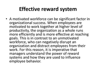 Effective reward system
• A motivated workforce can be significant factor in
organizational success. When employees are
motivated to work together at higher level of
productivity, the organization as a whole runs
more efficiently and is more effective at reaching
goals. This is in contrast to an unmotivated
workforce, who can negatively disrupt an
organization and distract employees from their
work. For this reason, it is imperative that
managers understand the power of reward
systems and how they are used to influence
employee behavior.
 