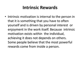 Intrinsic Rewards
• Intrinsic motivation is internal to the person in
that it is something that you have to often
yourself and is driven by personal interest or
enjoyment in the work itself. Because intrinsic
motivation exists within the individual,
achieving it does not depends on others.
Some people believe that the most powerful
rewards come from inside a person.
 