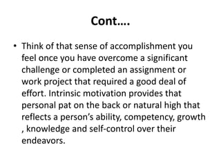 Cont….
• Think of that sense of accomplishment you
feel once you have overcome a significant
challenge or completed an assignment or
work project that required a good deal of
effort. Intrinsic motivation provides that
personal pat on the back or natural high that
reflects a person’s ability, competency, growth
, knowledge and self-control over their
endeavors.
 