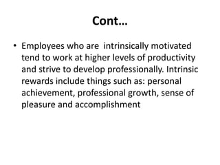 Cont…
• Employees who are intrinsically motivated
tend to work at higher levels of productivity
and strive to develop professionally. Intrinsic
rewards include things such as: personal
achievement, professional growth, sense of
pleasure and accomplishment
 