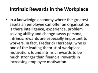 Intrinsic Rewards in the Workplace
• In a knowledge economy where the greatest
assets an employee can offer an organization
is there intelligence, experience, problem
solving ability and change-savvy persona,
intrinsic rewards are especially important to
workers. In fact, Frederick Herzberg, who is
one of the leading theorist of workplace
motivation, found intrinsic rewards to be
much stronger than financial rewards in
increasing employee motivation.
 