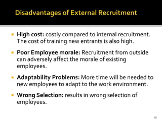  High cost: costly compared to internal recruitment.
The cost of training new entrants is also high.
 Poor Employee morale: Recruitment from outside
can adversely affect the morale of existing
employees.
 Adaptability Problems: More time will be needed to
new employees to adapt to the work environment.
 Wrong Selection: results in wrong selection of
employees.
16
 