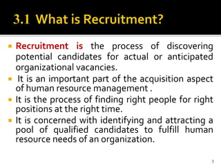  Recruitment is the process of discovering
potential candidates for actual or anticipated
organizational vacancies.
 It is an important part of the acquisition aspect
of human resource management .
 It is the process of finding right people for right
positions at the right time.
 It is concerned with identifying and attracting a
pool of qualified candidates to fulfill human
resource needs of an organization.
3
 