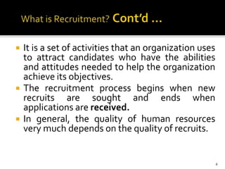  It is a set of activities that an organization uses
to attract candidates who have the abilities
and attitudes needed to help the organization
achieve its objectives.
 The recruitment process begins when new
recruits are sought and ends when
applications are received.
 In general, the quality of human resources
very much depends on the quality of recruits.
4
 